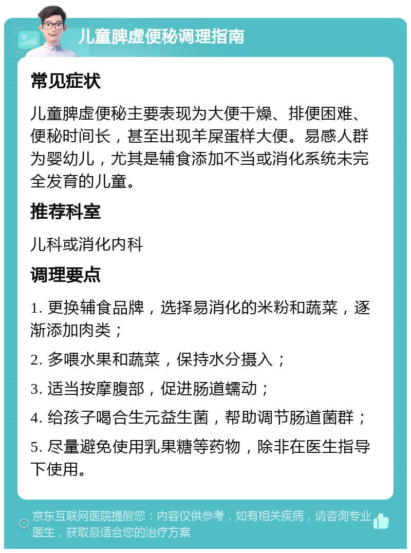 儿童脾虚便秘调理指南 常见症状 儿童脾虚便秘主要表现为大便干燥、排便困难、便秘时间长，甚至出现羊屎蛋样大便。易感人群为婴幼儿，尤其是辅食添加不当或消化系统未完全发育的儿童。 推荐科室 儿科或消化内科 调理要点 1. 更换辅食品牌，选择易消化的米粉和蔬菜，逐渐添加肉类； 2. 多喂水果和蔬菜，保持水分摄入； 3. 适当按摩腹部，促进肠道蠕动； 4. 给孩子喝合生元益生菌，帮助调节肠道菌群； 5. 尽量避免使用乳果糖等药物，除非在医生指导下使用。