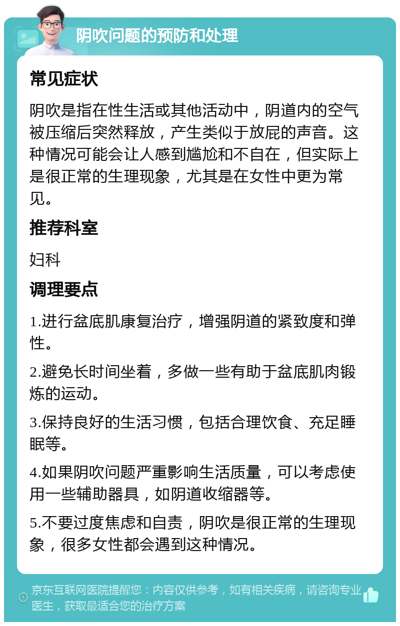 阴吹问题的预防和处理 常见症状 阴吹是指在性生活或其他活动中，阴道内的空气被压缩后突然释放，产生类似于放屁的声音。这种情况可能会让人感到尴尬和不自在，但实际上是很正常的生理现象，尤其是在女性中更为常见。 推荐科室 妇科 调理要点 1.进行盆底肌康复治疗，增强阴道的紧致度和弹性。 2.避免长时间坐着，多做一些有助于盆底肌肉锻炼的运动。 3.保持良好的生活习惯，包括合理饮食、充足睡眠等。 4.如果阴吹问题严重影响生活质量，可以考虑使用一些辅助器具，如阴道收缩器等。 5.不要过度焦虑和自责，阴吹是很正常的生理现象，很多女性都会遇到这种情况。