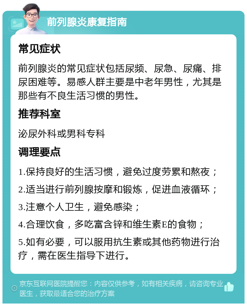 前列腺炎康复指南 常见症状 前列腺炎的常见症状包括尿频、尿急、尿痛、排尿困难等。易感人群主要是中老年男性，尤其是那些有不良生活习惯的男性。 推荐科室 泌尿外科或男科专科 调理要点 1.保持良好的生活习惯，避免过度劳累和熬夜； 2.适当进行前列腺按摩和锻炼，促进血液循环； 3.注意个人卫生，避免感染； 4.合理饮食，多吃富含锌和维生素E的食物； 5.如有必要，可以服用抗生素或其他药物进行治疗，需在医生指导下进行。