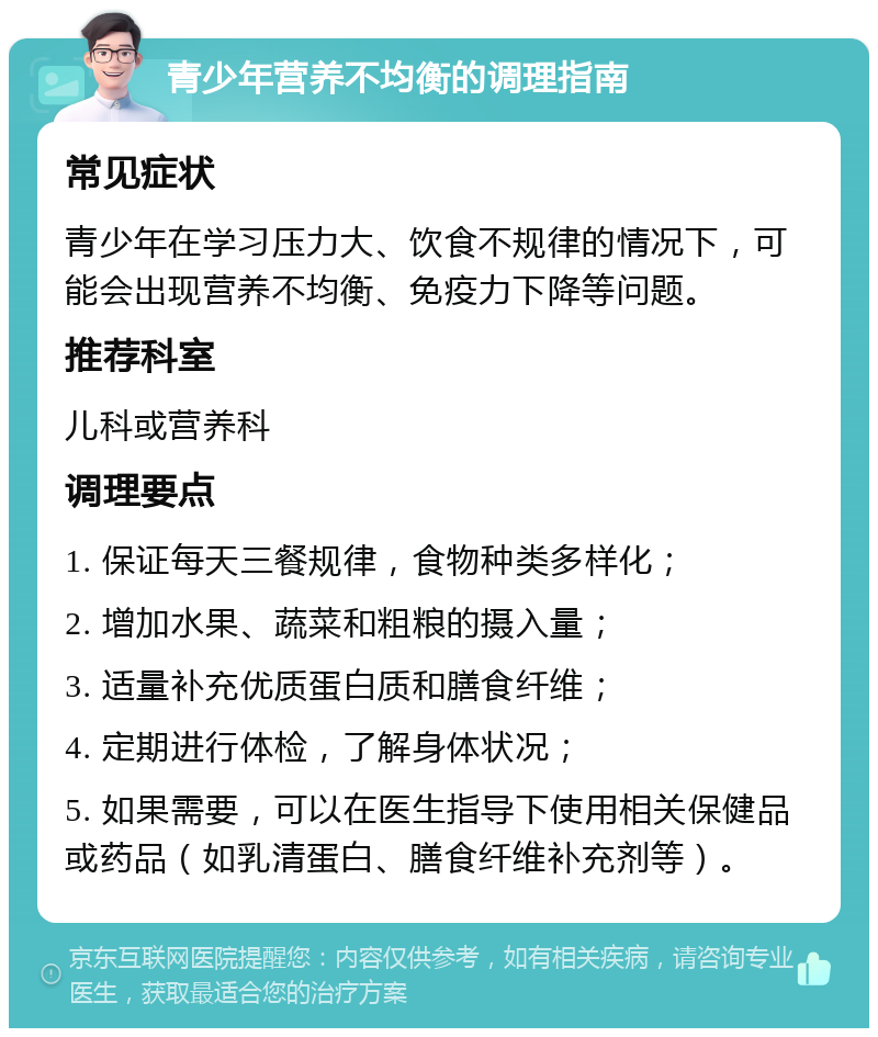 青少年营养不均衡的调理指南 常见症状 青少年在学习压力大、饮食不规律的情况下，可能会出现营养不均衡、免疫力下降等问题。 推荐科室 儿科或营养科 调理要点 1. 保证每天三餐规律，食物种类多样化； 2. 增加水果、蔬菜和粗粮的摄入量； 3. 适量补充优质蛋白质和膳食纤维； 4. 定期进行体检，了解身体状况； 5. 如果需要，可以在医生指导下使用相关保健品或药品（如乳清蛋白、膳食纤维补充剂等）。