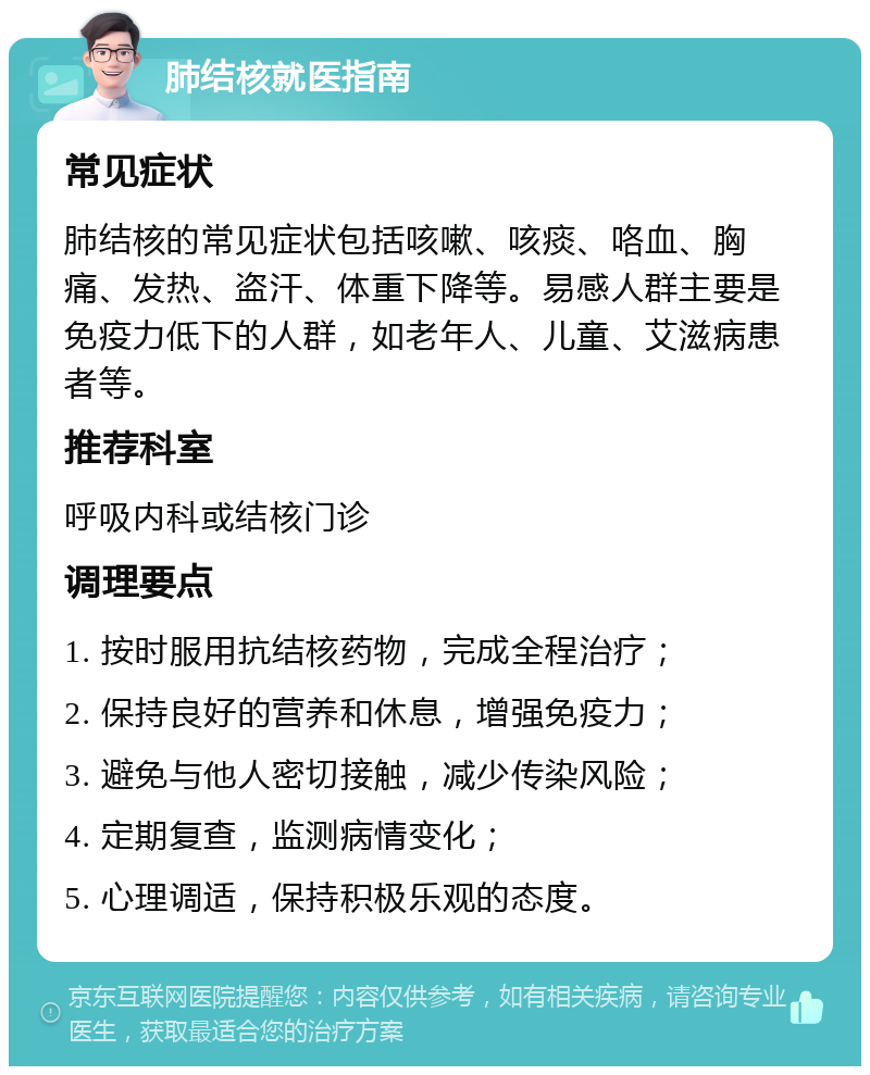 肺结核就医指南 常见症状 肺结核的常见症状包括咳嗽、咳痰、咯血、胸痛、发热、盗汗、体重下降等。易感人群主要是免疫力低下的人群，如老年人、儿童、艾滋病患者等。 推荐科室 呼吸内科或结核门诊 调理要点 1. 按时服用抗结核药物，完成全程治疗； 2. 保持良好的营养和休息，增强免疫力； 3. 避免与他人密切接触，减少传染风险； 4. 定期复查，监测病情变化； 5. 心理调适，保持积极乐观的态度。