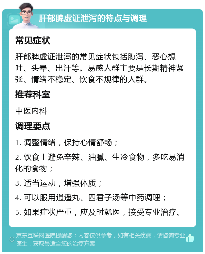 肝郁脾虚证泄泻的特点与调理 常见症状 肝郁脾虚证泄泻的常见症状包括腹泻、恶心想吐、头晕、出汗等。易感人群主要是长期精神紧张、情绪不稳定、饮食不规律的人群。 推荐科室 中医内科 调理要点 1. 调整情绪，保持心情舒畅； 2. 饮食上避免辛辣、油腻、生冷食物，多吃易消化的食物； 3. 适当运动，增强体质； 4. 可以服用逍遥丸、四君子汤等中药调理； 5. 如果症状严重，应及时就医，接受专业治疗。