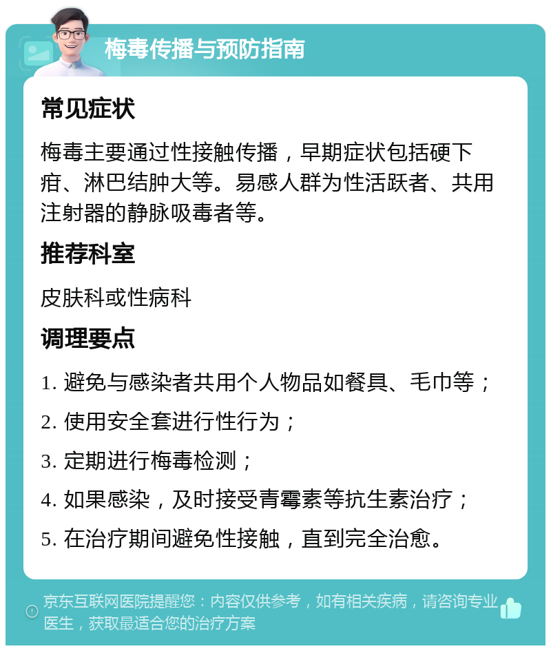 梅毒传播与预防指南 常见症状 梅毒主要通过性接触传播，早期症状包括硬下疳、淋巴结肿大等。易感人群为性活跃者、共用注射器的静脉吸毒者等。 推荐科室 皮肤科或性病科 调理要点 1. 避免与感染者共用个人物品如餐具、毛巾等； 2. 使用安全套进行性行为； 3. 定期进行梅毒检测； 4. 如果感染，及时接受青霉素等抗生素治疗； 5. 在治疗期间避免性接触，直到完全治愈。