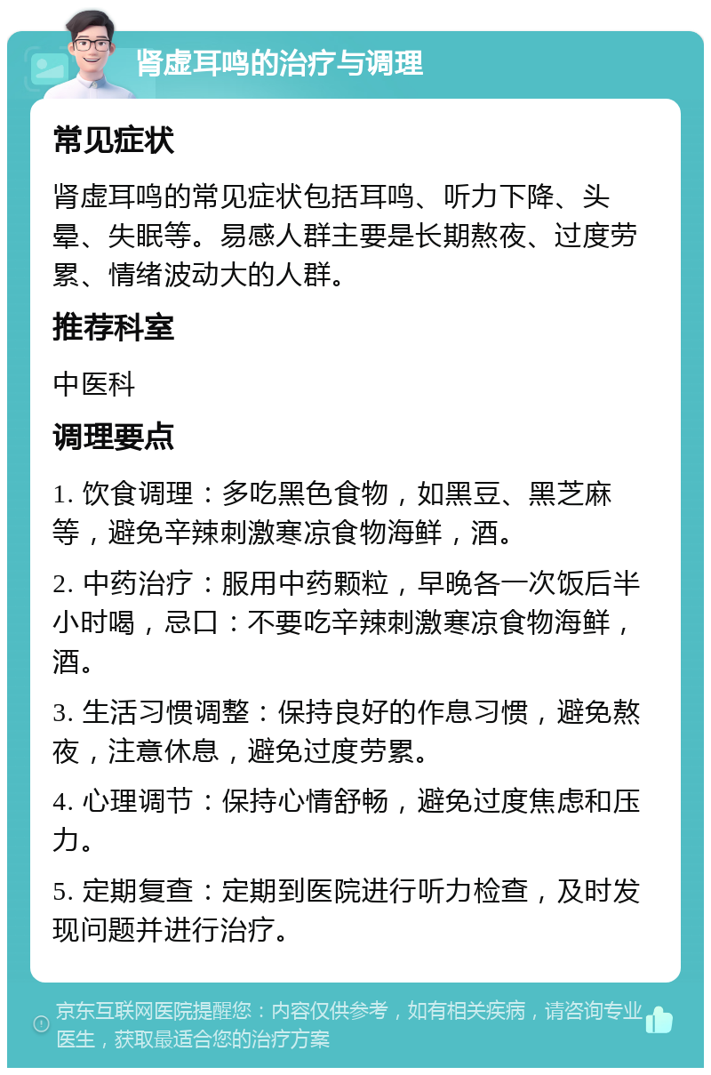 肾虚耳鸣的治疗与调理 常见症状 肾虚耳鸣的常见症状包括耳鸣、听力下降、头晕、失眠等。易感人群主要是长期熬夜、过度劳累、情绪波动大的人群。 推荐科室 中医科 调理要点 1. 饮食调理：多吃黑色食物，如黑豆、黑芝麻等，避免辛辣刺激寒凉食物海鲜，酒。 2. 中药治疗：服用中药颗粒，早晚各一次饭后半小时喝，忌口：不要吃辛辣刺激寒凉食物海鲜，酒。 3. 生活习惯调整：保持良好的作息习惯，避免熬夜，注意休息，避免过度劳累。 4. 心理调节：保持心情舒畅，避免过度焦虑和压力。 5. 定期复查：定期到医院进行听力检查，及时发现问题并进行治疗。