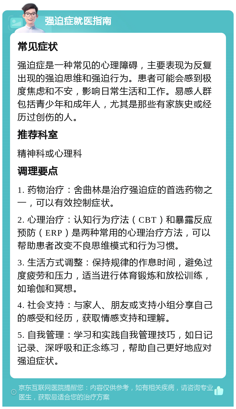 强迫症就医指南 常见症状 强迫症是一种常见的心理障碍，主要表现为反复出现的强迫思维和强迫行为。患者可能会感到极度焦虑和不安，影响日常生活和工作。易感人群包括青少年和成年人，尤其是那些有家族史或经历过创伤的人。 推荐科室 精神科或心理科 调理要点 1. 药物治疗：舍曲林是治疗强迫症的首选药物之一，可以有效控制症状。 2. 心理治疗：认知行为疗法（CBT）和暴露反应预防（ERP）是两种常用的心理治疗方法，可以帮助患者改变不良思维模式和行为习惯。 3. 生活方式调整：保持规律的作息时间，避免过度疲劳和压力，适当进行体育锻炼和放松训练，如瑜伽和冥想。 4. 社会支持：与家人、朋友或支持小组分享自己的感受和经历，获取情感支持和理解。 5. 自我管理：学习和实践自我管理技巧，如日记记录、深呼吸和正念练习，帮助自己更好地应对强迫症状。