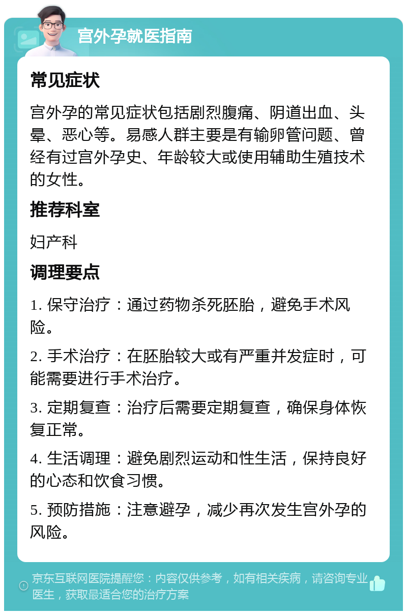 宫外孕就医指南 常见症状 宫外孕的常见症状包括剧烈腹痛、阴道出血、头晕、恶心等。易感人群主要是有输卵管问题、曾经有过宫外孕史、年龄较大或使用辅助生殖技术的女性。 推荐科室 妇产科 调理要点 1. 保守治疗：通过药物杀死胚胎，避免手术风险。 2. 手术治疗：在胚胎较大或有严重并发症时，可能需要进行手术治疗。 3. 定期复查：治疗后需要定期复查，确保身体恢复正常。 4. 生活调理：避免剧烈运动和性生活，保持良好的心态和饮食习惯。 5. 预防措施：注意避孕，减少再次发生宫外孕的风险。