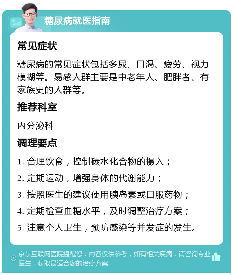 糖尿病就医指南 常见症状 糖尿病的常见症状包括多尿、口渴、疲劳、视力模糊等。易感人群主要是中老年人、肥胖者、有家族史的人群等。 推荐科室 内分泌科 调理要点 1. 合理饮食，控制碳水化合物的摄入； 2. 定期运动，增强身体的代谢能力； 3. 按照医生的建议使用胰岛素或口服药物； 4. 定期检查血糖水平，及时调整治疗方案； 5. 注意个人卫生，预防感染等并发症的发生。