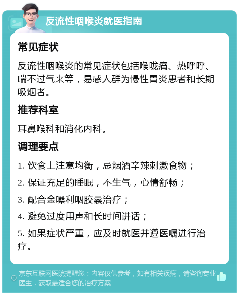 反流性咽喉炎就医指南 常见症状 反流性咽喉炎的常见症状包括喉咙痛、热呼呼、喘不过气来等，易感人群为慢性胃炎患者和长期吸烟者。 推荐科室 耳鼻喉科和消化内科。 调理要点 1. 饮食上注意均衡，忌烟酒辛辣刺激食物； 2. 保证充足的睡眠，不生气，心情舒畅； 3. 配合金嗓利咽胶囊治疗； 4. 避免过度用声和长时间讲话； 5. 如果症状严重，应及时就医并遵医嘱进行治疗。