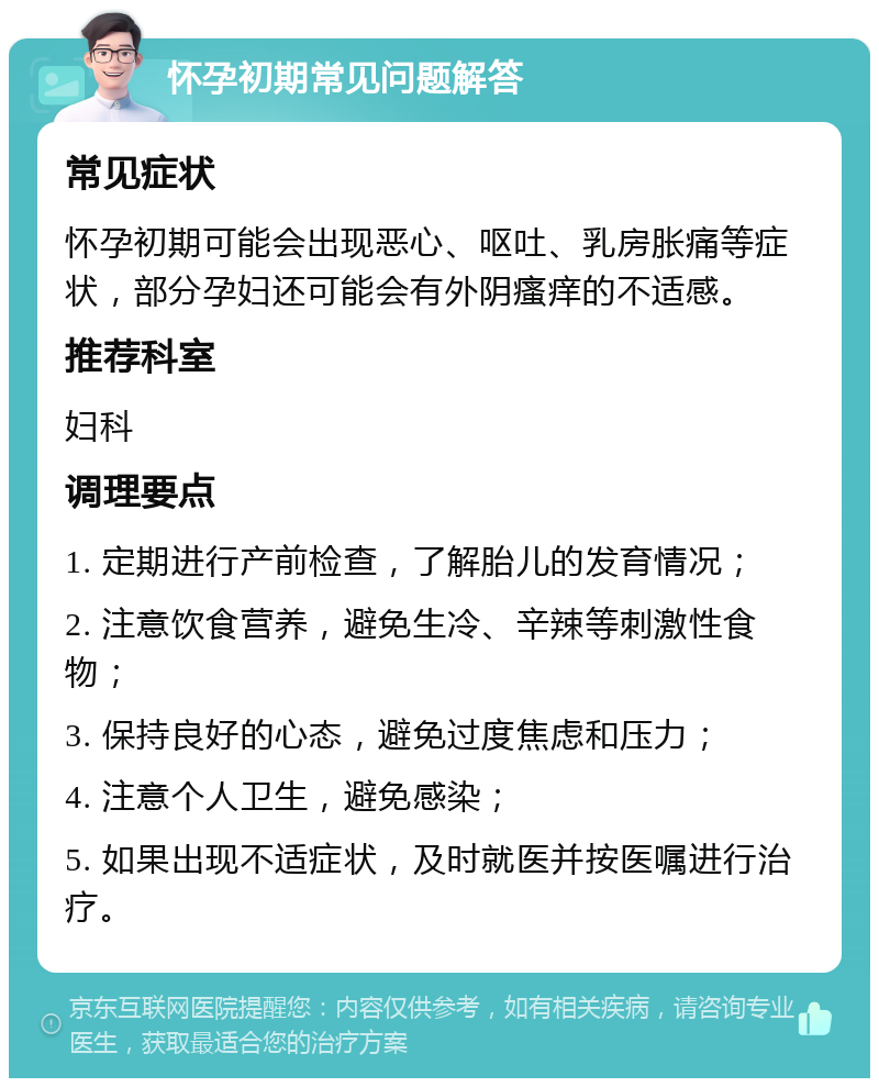 怀孕初期常见问题解答 常见症状 怀孕初期可能会出现恶心、呕吐、乳房胀痛等症状，部分孕妇还可能会有外阴瘙痒的不适感。 推荐科室 妇科 调理要点 1. 定期进行产前检查，了解胎儿的发育情况； 2. 注意饮食营养，避免生冷、辛辣等刺激性食物； 3. 保持良好的心态，避免过度焦虑和压力； 4. 注意个人卫生，避免感染； 5. 如果出现不适症状，及时就医并按医嘱进行治疗。