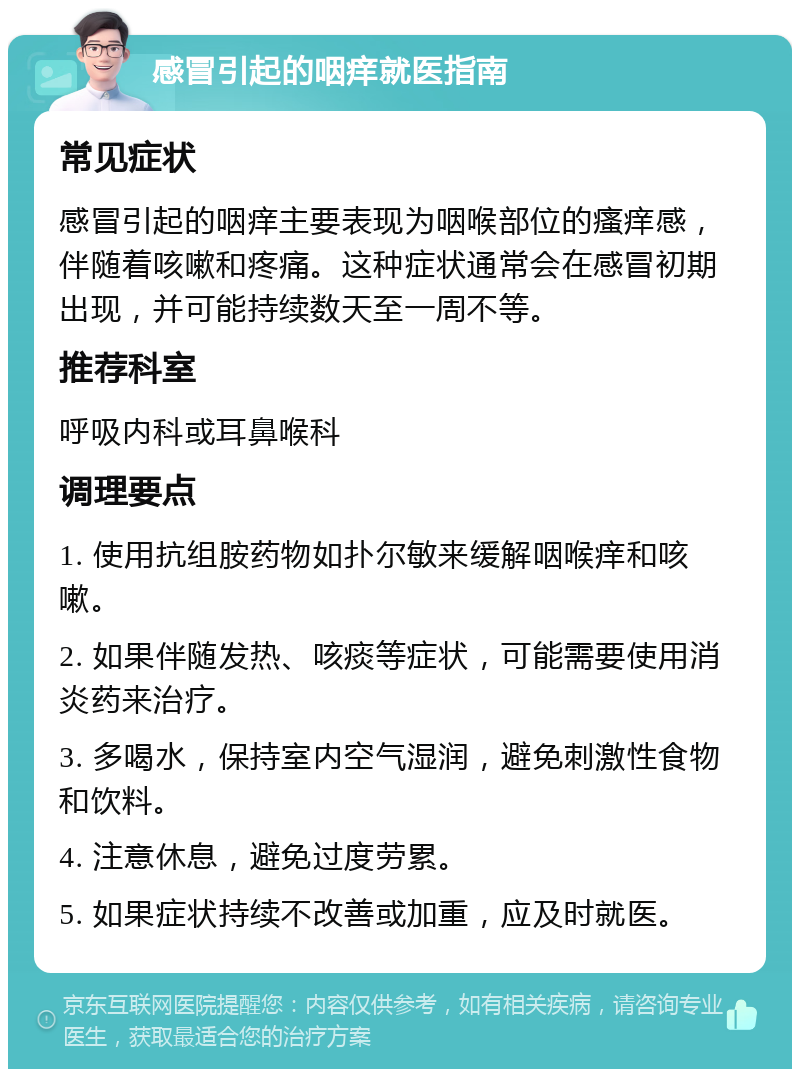 感冒引起的咽痒就医指南 常见症状 感冒引起的咽痒主要表现为咽喉部位的瘙痒感，伴随着咳嗽和疼痛。这种症状通常会在感冒初期出现，并可能持续数天至一周不等。 推荐科室 呼吸内科或耳鼻喉科 调理要点 1. 使用抗组胺药物如扑尔敏来缓解咽喉痒和咳嗽。 2. 如果伴随发热、咳痰等症状，可能需要使用消炎药来治疗。 3. 多喝水，保持室内空气湿润，避免刺激性食物和饮料。 4. 注意休息，避免过度劳累。 5. 如果症状持续不改善或加重，应及时就医。