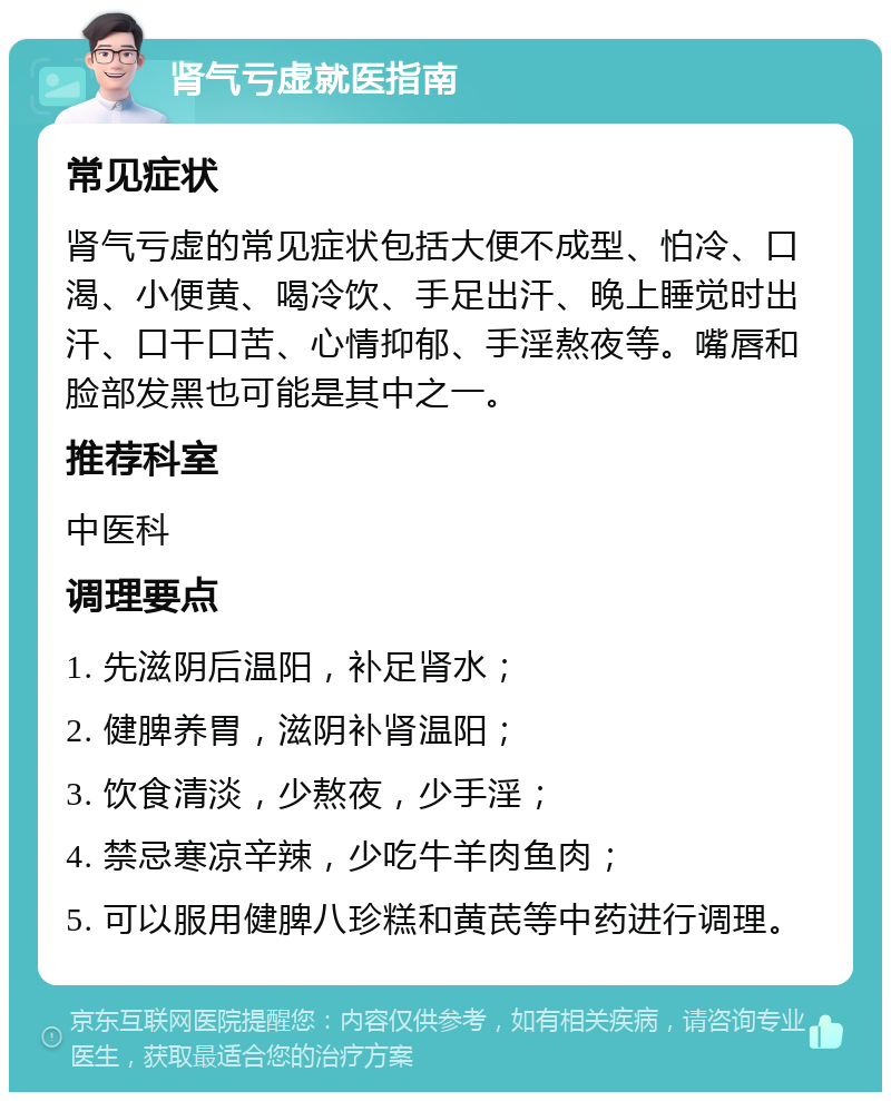 肾气亏虚就医指南 常见症状 肾气亏虚的常见症状包括大便不成型、怕冷、口渴、小便黄、喝冷饮、手足出汗、晚上睡觉时出汗、口干口苦、心情抑郁、手淫熬夜等。嘴唇和脸部发黑也可能是其中之一。 推荐科室 中医科 调理要点 1. 先滋阴后温阳，补足肾水； 2. 健脾养胃，滋阴补肾温阳； 3. 饮食清淡，少熬夜，少手淫； 4. 禁忌寒凉辛辣，少吃牛羊肉鱼肉； 5. 可以服用健脾八珍糕和黄芪等中药进行调理。