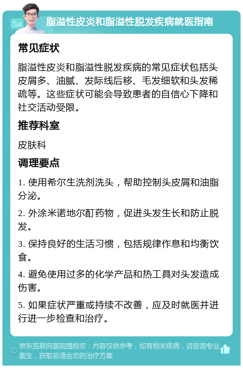 脂溢性皮炎和脂溢性脱发疾病就医指南 常见症状 脂溢性皮炎和脂溢性脱发疾病的常见症状包括头皮屑多、油腻、发际线后移、毛发细软和头发稀疏等。这些症状可能会导致患者的自信心下降和社交活动受限。 推荐科室 皮肤科 调理要点 1. 使用希尔生洗剂洗头，帮助控制头皮屑和油脂分泌。 2. 外涂米诺地尔酊药物，促进头发生长和防止脱发。 3. 保持良好的生活习惯，包括规律作息和均衡饮食。 4. 避免使用过多的化学产品和热工具对头发造成伤害。 5. 如果症状严重或持续不改善，应及时就医并进行进一步检查和治疗。