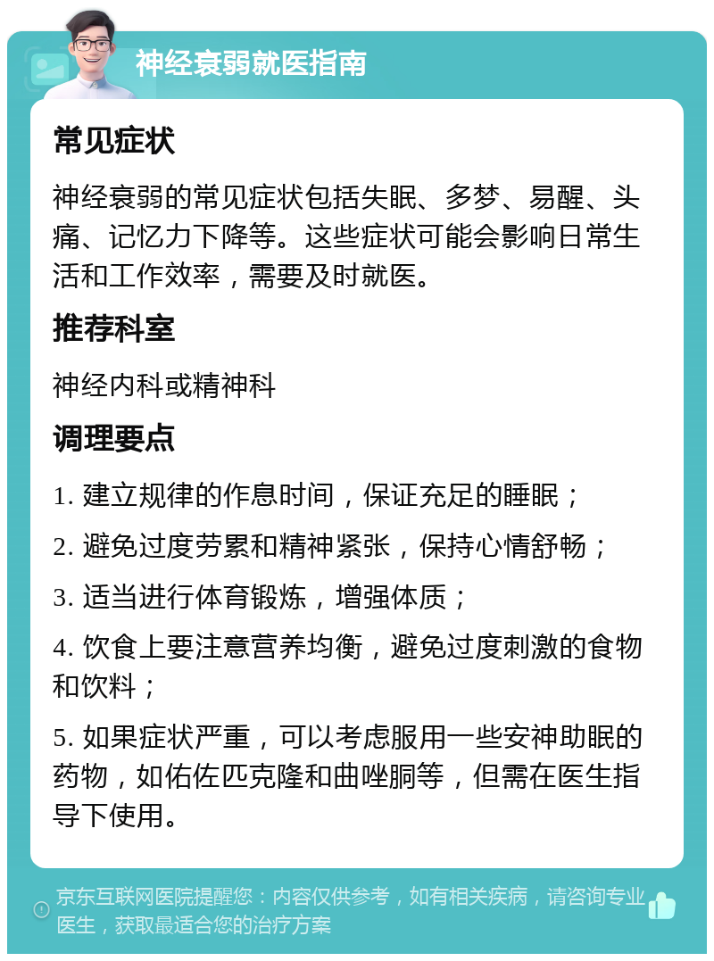 神经衰弱就医指南 常见症状 神经衰弱的常见症状包括失眠、多梦、易醒、头痛、记忆力下降等。这些症状可能会影响日常生活和工作效率，需要及时就医。 推荐科室 神经内科或精神科 调理要点 1. 建立规律的作息时间，保证充足的睡眠； 2. 避免过度劳累和精神紧张，保持心情舒畅； 3. 适当进行体育锻炼，增强体质； 4. 饮食上要注意营养均衡，避免过度刺激的食物和饮料； 5. 如果症状严重，可以考虑服用一些安神助眠的药物，如佑佐匹克隆和曲唑胴等，但需在医生指导下使用。