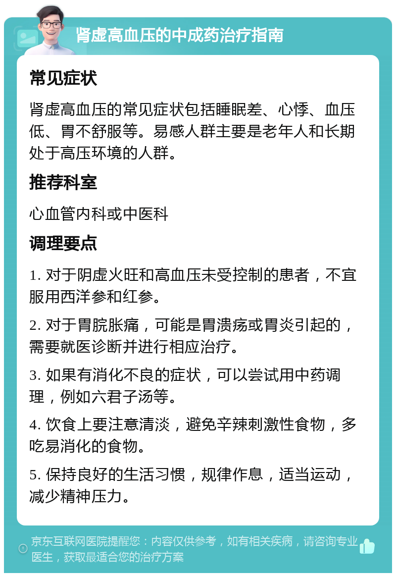 肾虚高血压的中成药治疗指南 常见症状 肾虚高血压的常见症状包括睡眠差、心悸、血压低、胃不舒服等。易感人群主要是老年人和长期处于高压环境的人群。 推荐科室 心血管内科或中医科 调理要点 1. 对于阴虚火旺和高血压未受控制的患者，不宜服用西洋参和红参。 2. 对于胃脘胀痛，可能是胃溃疡或胃炎引起的，需要就医诊断并进行相应治疗。 3. 如果有消化不良的症状，可以尝试用中药调理，例如六君子汤等。 4. 饮食上要注意清淡，避免辛辣刺激性食物，多吃易消化的食物。 5. 保持良好的生活习惯，规律作息，适当运动，减少精神压力。