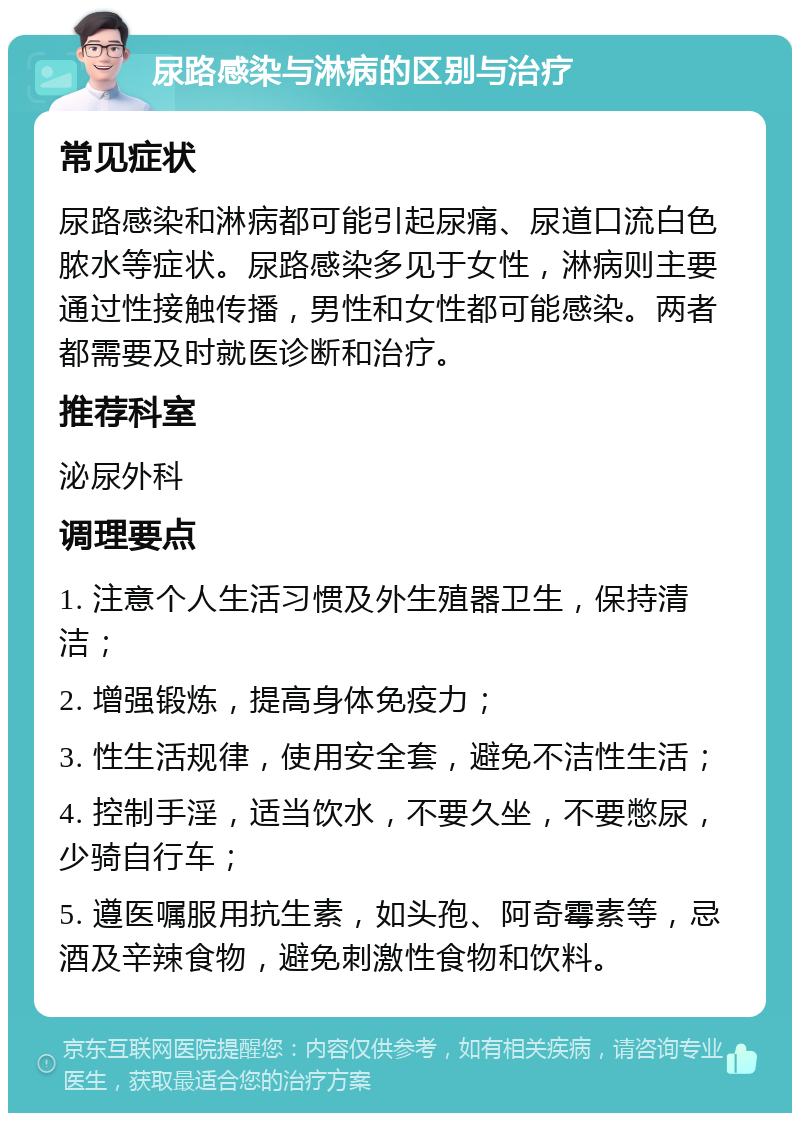 尿路感染与淋病的区别与治疗 常见症状 尿路感染和淋病都可能引起尿痛、尿道口流白色脓水等症状。尿路感染多见于女性，淋病则主要通过性接触传播，男性和女性都可能感染。两者都需要及时就医诊断和治疗。 推荐科室 泌尿外科 调理要点 1. 注意个人生活习惯及外生殖器卫生，保持清洁； 2. 增强锻炼，提高身体免疫力； 3. 性生活规律，使用安全套，避免不洁性生活； 4. 控制手淫，适当饮水，不要久坐，不要憋尿，少骑自行车； 5. 遵医嘱服用抗生素，如头孢、阿奇霉素等，忌酒及辛辣食物，避免刺激性食物和饮料。