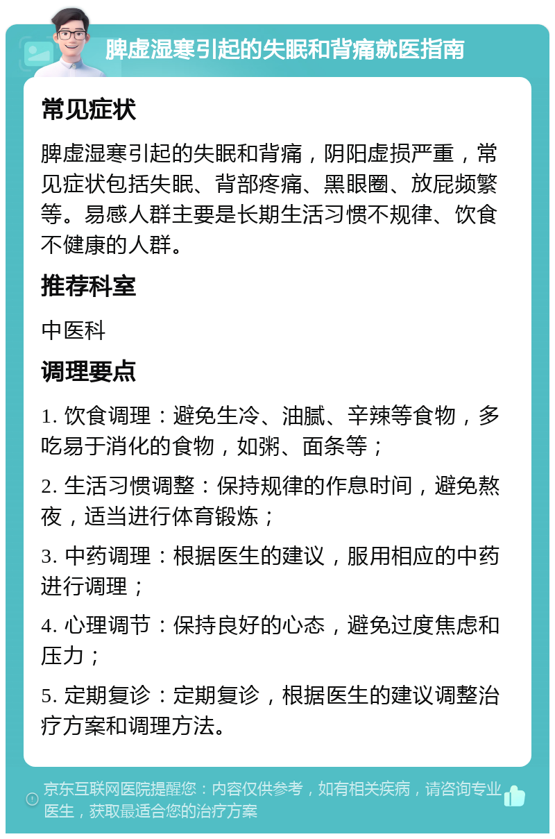 脾虚湿寒引起的失眠和背痛就医指南 常见症状 脾虚湿寒引起的失眠和背痛，阴阳虚损严重，常见症状包括失眠、背部疼痛、黑眼圈、放屁频繁等。易感人群主要是长期生活习惯不规律、饮食不健康的人群。 推荐科室 中医科 调理要点 1. 饮食调理：避免生冷、油腻、辛辣等食物，多吃易于消化的食物，如粥、面条等； 2. 生活习惯调整：保持规律的作息时间，避免熬夜，适当进行体育锻炼； 3. 中药调理：根据医生的建议，服用相应的中药进行调理； 4. 心理调节：保持良好的心态，避免过度焦虑和压力； 5. 定期复诊：定期复诊，根据医生的建议调整治疗方案和调理方法。