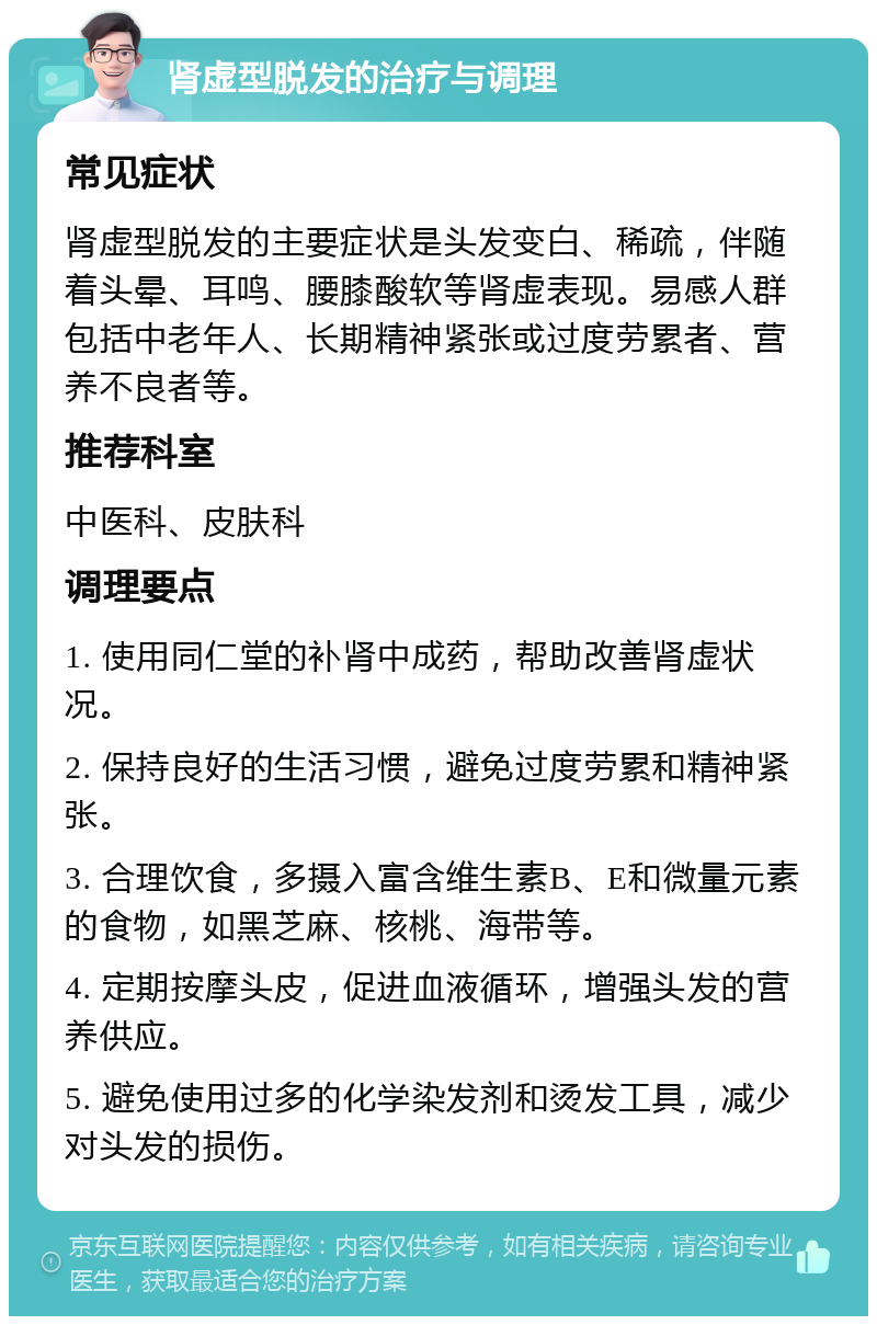 肾虚型脱发的治疗与调理 常见症状 肾虚型脱发的主要症状是头发变白、稀疏，伴随着头晕、耳鸣、腰膝酸软等肾虚表现。易感人群包括中老年人、长期精神紧张或过度劳累者、营养不良者等。 推荐科室 中医科、皮肤科 调理要点 1. 使用同仁堂的补肾中成药，帮助改善肾虚状况。 2. 保持良好的生活习惯，避免过度劳累和精神紧张。 3. 合理饮食，多摄入富含维生素B、E和微量元素的食物，如黑芝麻、核桃、海带等。 4. 定期按摩头皮，促进血液循环，增强头发的营养供应。 5. 避免使用过多的化学染发剂和烫发工具，减少对头发的损伤。