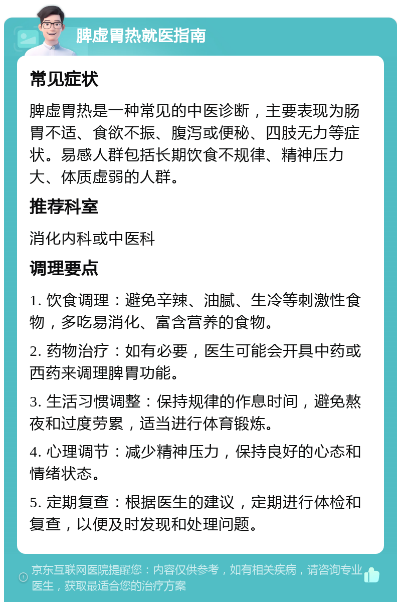 脾虚胃热就医指南 常见症状 脾虚胃热是一种常见的中医诊断，主要表现为肠胃不适、食欲不振、腹泻或便秘、四肢无力等症状。易感人群包括长期饮食不规律、精神压力大、体质虚弱的人群。 推荐科室 消化内科或中医科 调理要点 1. 饮食调理：避免辛辣、油腻、生冷等刺激性食物，多吃易消化、富含营养的食物。 2. 药物治疗：如有必要，医生可能会开具中药或西药来调理脾胃功能。 3. 生活习惯调整：保持规律的作息时间，避免熬夜和过度劳累，适当进行体育锻炼。 4. 心理调节：减少精神压力，保持良好的心态和情绪状态。 5. 定期复查：根据医生的建议，定期进行体检和复查，以便及时发现和处理问题。