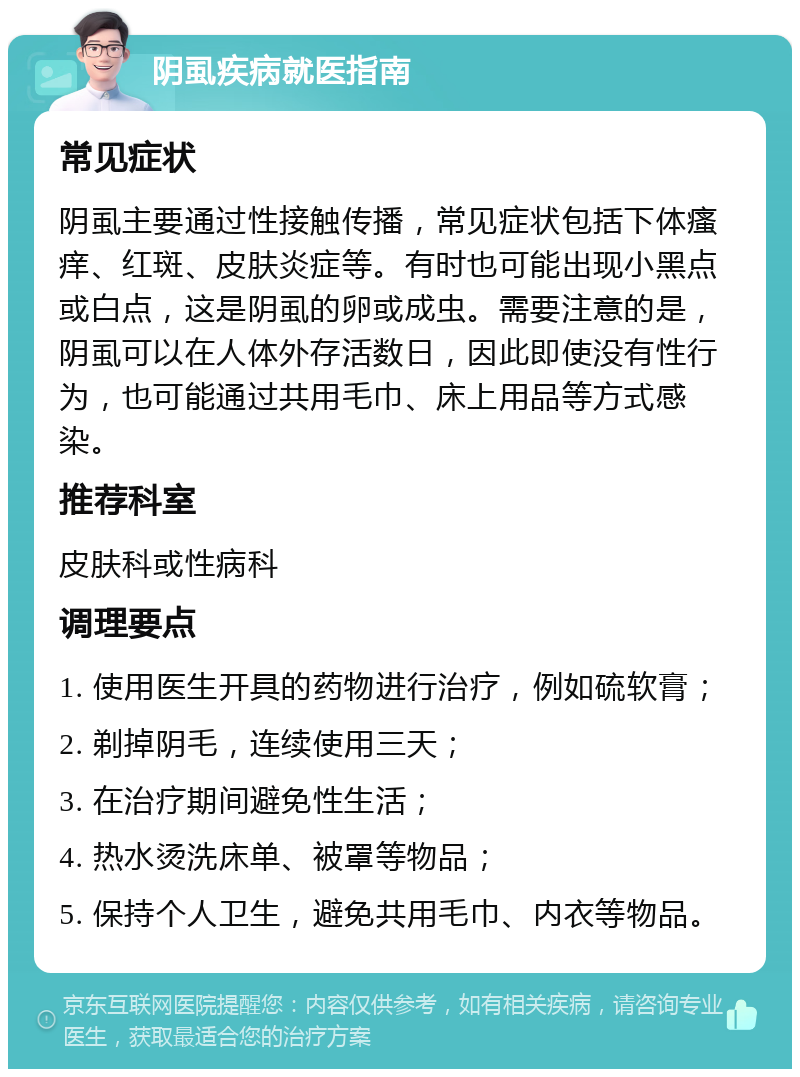 阴虱疾病就医指南 常见症状 阴虱主要通过性接触传播，常见症状包括下体瘙痒、红斑、皮肤炎症等。有时也可能出现小黑点或白点，这是阴虱的卵或成虫。需要注意的是，阴虱可以在人体外存活数日，因此即使没有性行为，也可能通过共用毛巾、床上用品等方式感染。 推荐科室 皮肤科或性病科 调理要点 1. 使用医生开具的药物进行治疗，例如硫软膏； 2. 剃掉阴毛，连续使用三天； 3. 在治疗期间避免性生活； 4. 热水烫洗床单、被罩等物品； 5. 保持个人卫生，避免共用毛巾、内衣等物品。