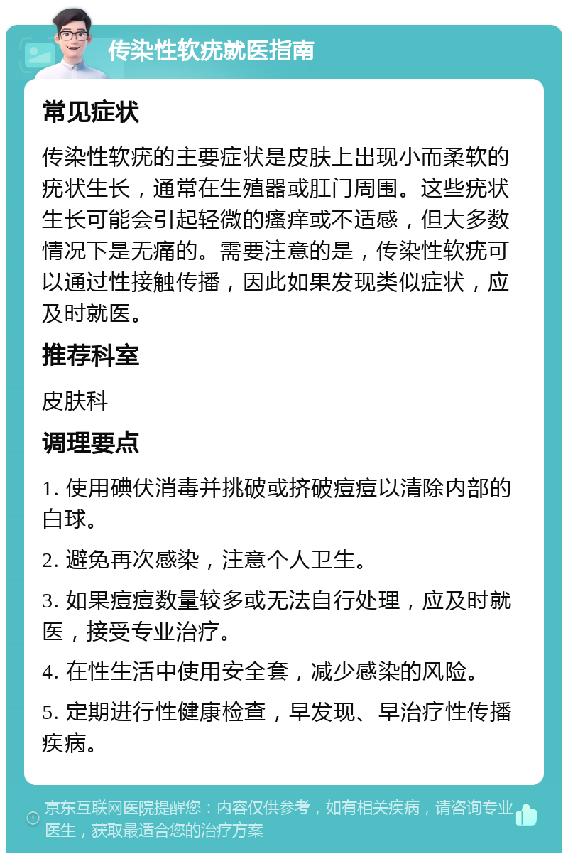 传染性软疣就医指南 常见症状 传染性软疣的主要症状是皮肤上出现小而柔软的疣状生长，通常在生殖器或肛门周围。这些疣状生长可能会引起轻微的瘙痒或不适感，但大多数情况下是无痛的。需要注意的是，传染性软疣可以通过性接触传播，因此如果发现类似症状，应及时就医。 推荐科室 皮肤科 调理要点 1. 使用碘伏消毒并挑破或挤破痘痘以清除内部的白球。 2. 避免再次感染，注意个人卫生。 3. 如果痘痘数量较多或无法自行处理，应及时就医，接受专业治疗。 4. 在性生活中使用安全套，减少感染的风险。 5. 定期进行性健康检查，早发现、早治疗性传播疾病。