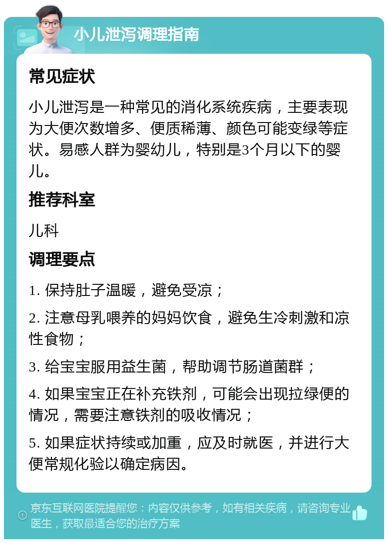 小儿泄泻调理指南 常见症状 小儿泄泻是一种常见的消化系统疾病，主要表现为大便次数增多、便质稀薄、颜色可能变绿等症状。易感人群为婴幼儿，特别是3个月以下的婴儿。 推荐科室 儿科 调理要点 1. 保持肚子温暖，避免受凉； 2. 注意母乳喂养的妈妈饮食，避免生冷刺激和凉性食物； 3. 给宝宝服用益生菌，帮助调节肠道菌群； 4. 如果宝宝正在补充铁剂，可能会出现拉绿便的情况，需要注意铁剂的吸收情况； 5. 如果症状持续或加重，应及时就医，并进行大便常规化验以确定病因。