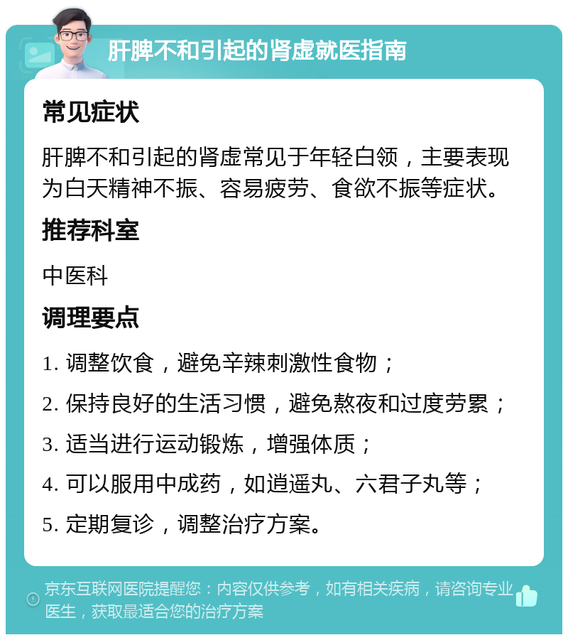 肝脾不和引起的肾虚就医指南 常见症状 肝脾不和引起的肾虚常见于年轻白领，主要表现为白天精神不振、容易疲劳、食欲不振等症状。 推荐科室 中医科 调理要点 1. 调整饮食，避免辛辣刺激性食物； 2. 保持良好的生活习惯，避免熬夜和过度劳累； 3. 适当进行运动锻炼，增强体质； 4. 可以服用中成药，如逍遥丸、六君子丸等； 5. 定期复诊，调整治疗方案。