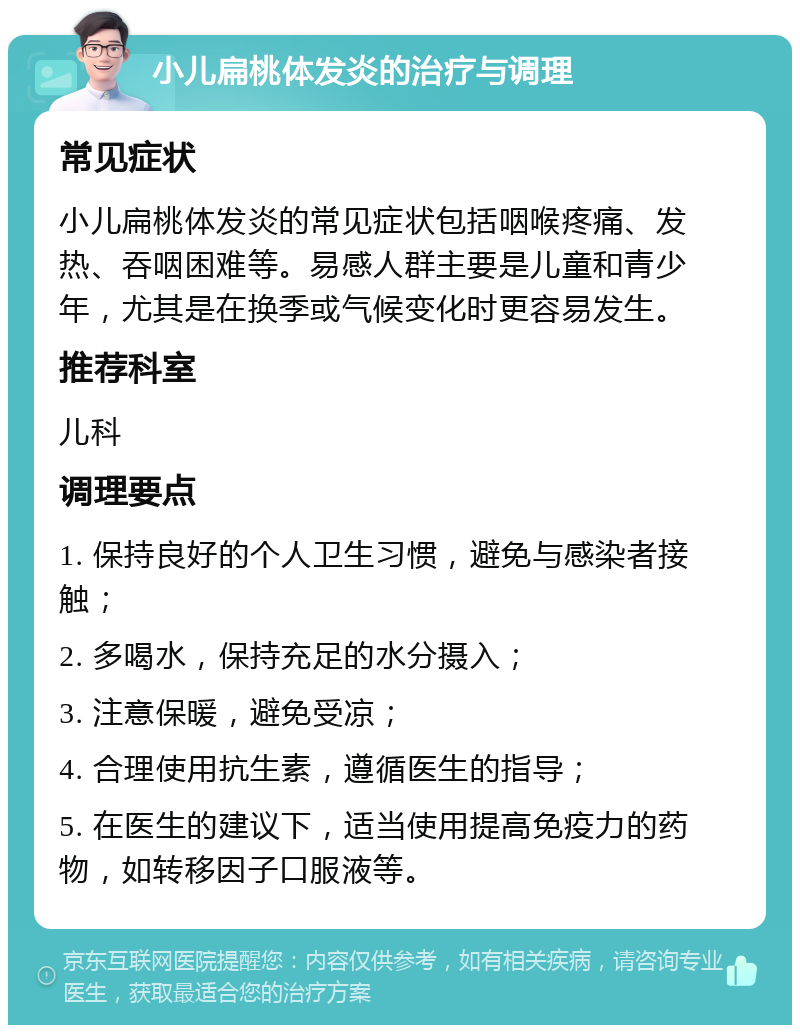 小儿扁桃体发炎的治疗与调理 常见症状 小儿扁桃体发炎的常见症状包括咽喉疼痛、发热、吞咽困难等。易感人群主要是儿童和青少年，尤其是在换季或气候变化时更容易发生。 推荐科室 儿科 调理要点 1. 保持良好的个人卫生习惯，避免与感染者接触； 2. 多喝水，保持充足的水分摄入； 3. 注意保暖，避免受凉； 4. 合理使用抗生素，遵循医生的指导； 5. 在医生的建议下，适当使用提高免疫力的药物，如转移因子口服液等。