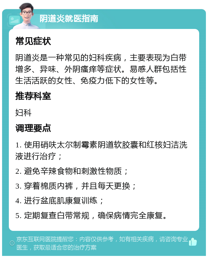 阴道炎就医指南 常见症状 阴道炎是一种常见的妇科疾病，主要表现为白带增多、异味、外阴瘙痒等症状。易感人群包括性生活活跃的女性、免疫力低下的女性等。 推荐科室 妇科 调理要点 1. 使用硝呋太尔制霉素阴道软胶囊和红核妇洁洗液进行治疗； 2. 避免辛辣食物和刺激性物质； 3. 穿着棉质内裤，并且每天更换； 4. 进行盆底肌康复训练； 5. 定期复查白带常规，确保病情完全康复。