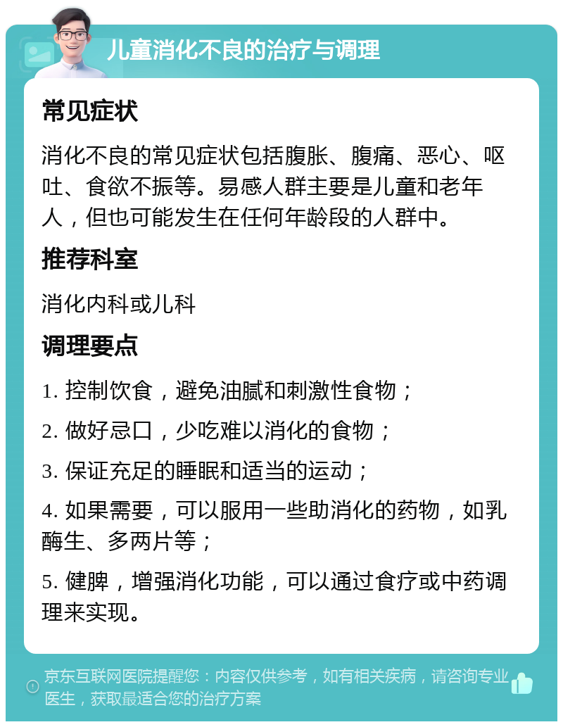 儿童消化不良的治疗与调理 常见症状 消化不良的常见症状包括腹胀、腹痛、恶心、呕吐、食欲不振等。易感人群主要是儿童和老年人，但也可能发生在任何年龄段的人群中。 推荐科室 消化内科或儿科 调理要点 1. 控制饮食，避免油腻和刺激性食物； 2. 做好忌口，少吃难以消化的食物； 3. 保证充足的睡眠和适当的运动； 4. 如果需要，可以服用一些助消化的药物，如乳酶生、多两片等； 5. 健脾，增强消化功能，可以通过食疗或中药调理来实现。