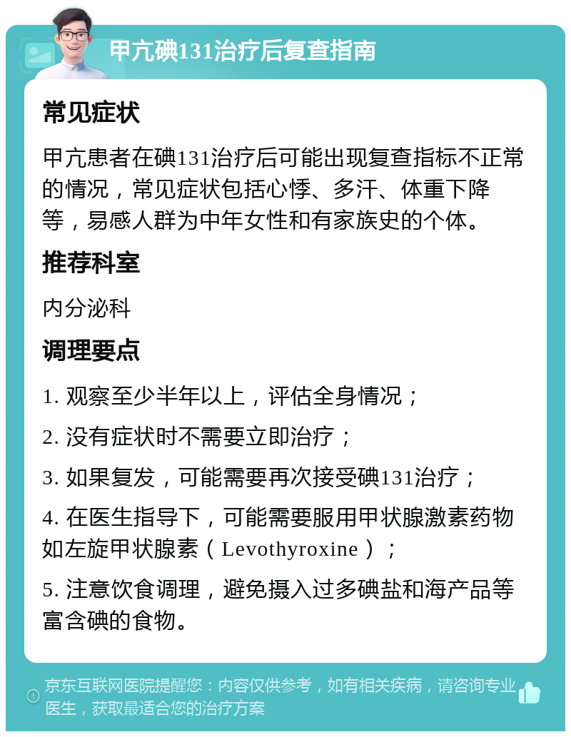 甲亢碘131治疗后复查指南 常见症状 甲亢患者在碘131治疗后可能出现复查指标不正常的情况，常见症状包括心悸、多汗、体重下降等，易感人群为中年女性和有家族史的个体。 推荐科室 内分泌科 调理要点 1. 观察至少半年以上，评估全身情况； 2. 没有症状时不需要立即治疗； 3. 如果复发，可能需要再次接受碘131治疗； 4. 在医生指导下，可能需要服用甲状腺激素药物如左旋甲状腺素（Levothyroxine）； 5. 注意饮食调理，避免摄入过多碘盐和海产品等富含碘的食物。