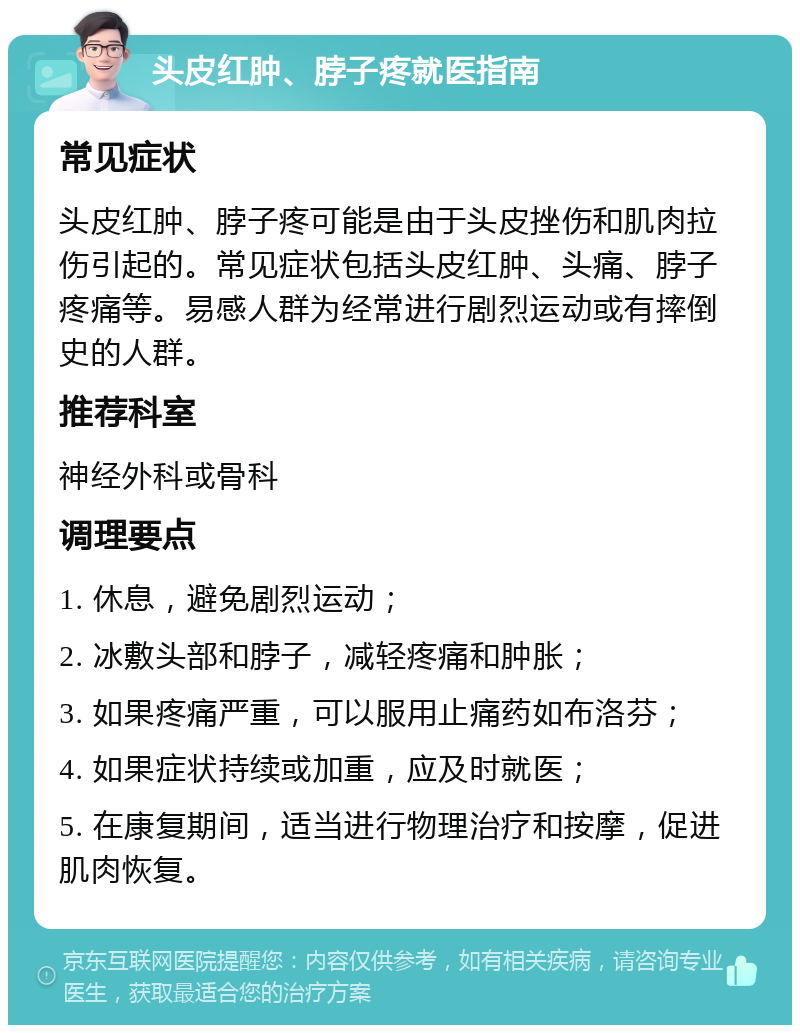 头皮红肿、脖子疼就医指南 常见症状 头皮红肿、脖子疼可能是由于头皮挫伤和肌肉拉伤引起的。常见症状包括头皮红肿、头痛、脖子疼痛等。易感人群为经常进行剧烈运动或有摔倒史的人群。 推荐科室 神经外科或骨科 调理要点 1. 休息，避免剧烈运动； 2. 冰敷头部和脖子，减轻疼痛和肿胀； 3. 如果疼痛严重，可以服用止痛药如布洛芬； 4. 如果症状持续或加重，应及时就医； 5. 在康复期间，适当进行物理治疗和按摩，促进肌肉恢复。