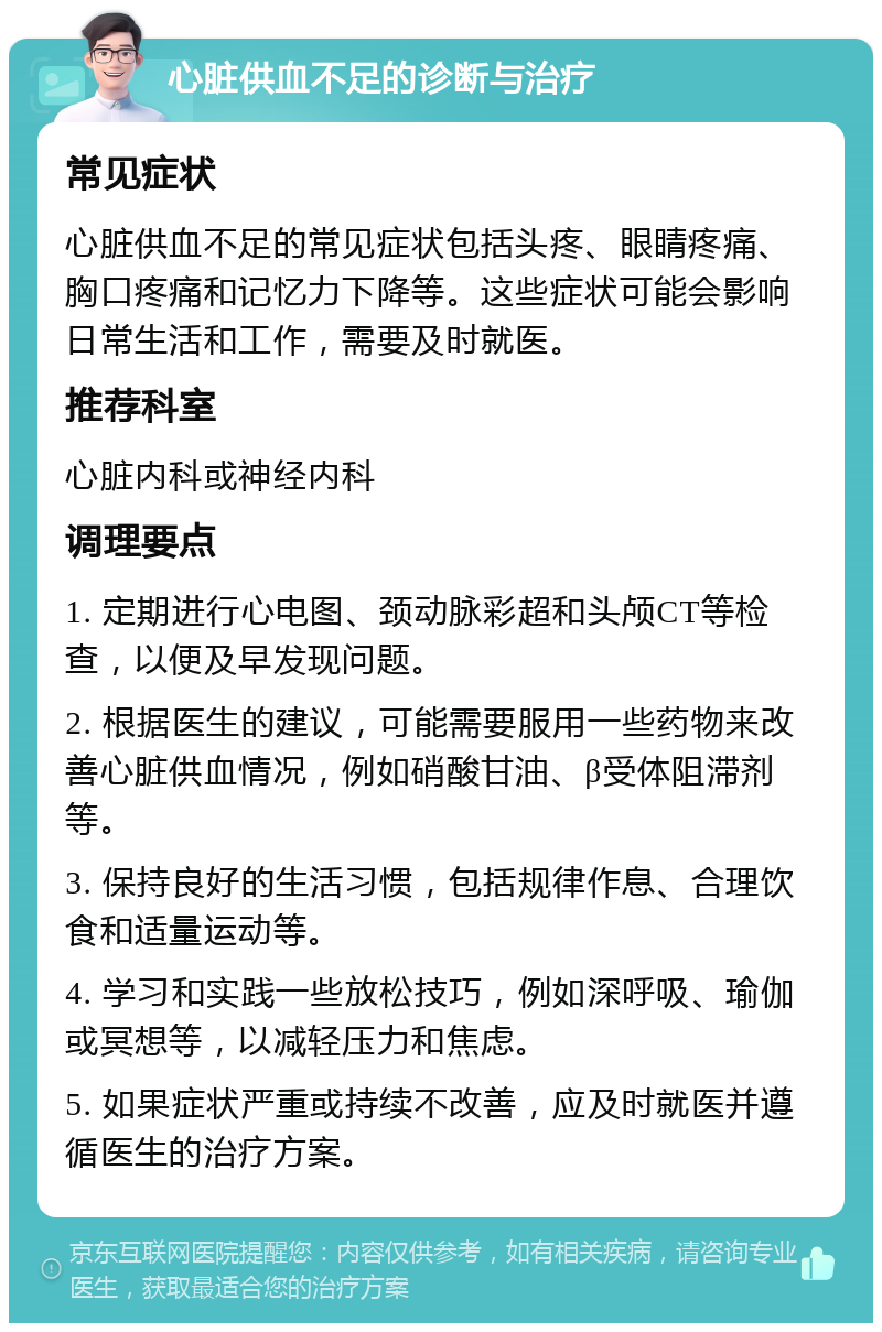 心脏供血不足的诊断与治疗 常见症状 心脏供血不足的常见症状包括头疼、眼睛疼痛、胸口疼痛和记忆力下降等。这些症状可能会影响日常生活和工作，需要及时就医。 推荐科室 心脏内科或神经内科 调理要点 1. 定期进行心电图、颈动脉彩超和头颅CT等检查，以便及早发现问题。 2. 根据医生的建议，可能需要服用一些药物来改善心脏供血情况，例如硝酸甘油、β受体阻滞剂等。 3. 保持良好的生活习惯，包括规律作息、合理饮食和适量运动等。 4. 学习和实践一些放松技巧，例如深呼吸、瑜伽或冥想等，以减轻压力和焦虑。 5. 如果症状严重或持续不改善，应及时就医并遵循医生的治疗方案。