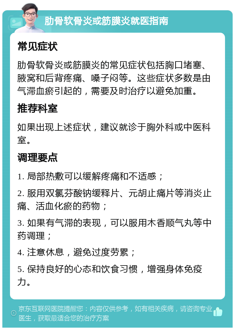 肋骨软骨炎或筋膜炎就医指南 常见症状 肋骨软骨炎或筋膜炎的常见症状包括胸口堵塞、腋窝和后背疼痛、嗓子闷等。这些症状多数是由气滞血瘀引起的，需要及时治疗以避免加重。 推荐科室 如果出现上述症状，建议就诊于胸外科或中医科室。 调理要点 1. 局部热敷可以缓解疼痛和不适感； 2. 服用双氯芬酸钠缓释片、元胡止痛片等消炎止痛、活血化瘀的药物； 3. 如果有气滞的表现，可以服用木香顺气丸等中药调理； 4. 注意休息，避免过度劳累； 5. 保持良好的心态和饮食习惯，增强身体免疫力。