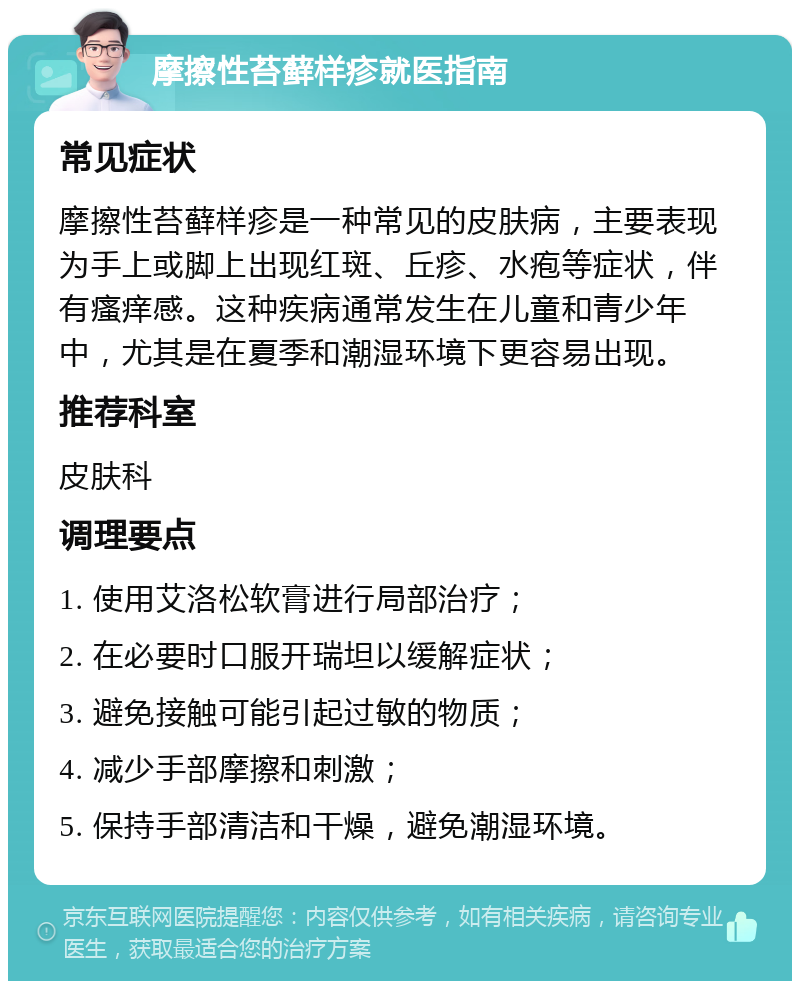 摩擦性苔藓样疹就医指南 常见症状 摩擦性苔藓样疹是一种常见的皮肤病，主要表现为手上或脚上出现红斑、丘疹、水疱等症状，伴有瘙痒感。这种疾病通常发生在儿童和青少年中，尤其是在夏季和潮湿环境下更容易出现。 推荐科室 皮肤科 调理要点 1. 使用艾洛松软膏进行局部治疗； 2. 在必要时口服开瑞坦以缓解症状； 3. 避免接触可能引起过敏的物质； 4. 减少手部摩擦和刺激； 5. 保持手部清洁和干燥，避免潮湿环境。