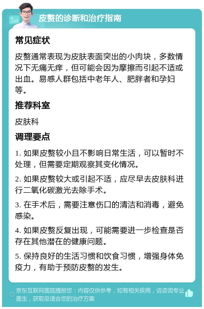 皮赘的诊断和治疗指南 常见症状 皮赘通常表现为皮肤表面突出的小肉块，多数情况下无痛无痒，但可能会因为摩擦而引起不适或出血。易感人群包括中老年人、肥胖者和孕妇等。 推荐科室 皮肤科 调理要点 1. 如果皮赘较小且不影响日常生活，可以暂时不处理，但需要定期观察其变化情况。 2. 如果皮赘较大或引起不适，应尽早去皮肤科进行二氧化碳激光去除手术。 3. 在手术后，需要注意伤口的清洁和消毒，避免感染。 4. 如果皮赘反复出现，可能需要进一步检查是否存在其他潜在的健康问题。 5. 保持良好的生活习惯和饮食习惯，增强身体免疫力，有助于预防皮赘的发生。