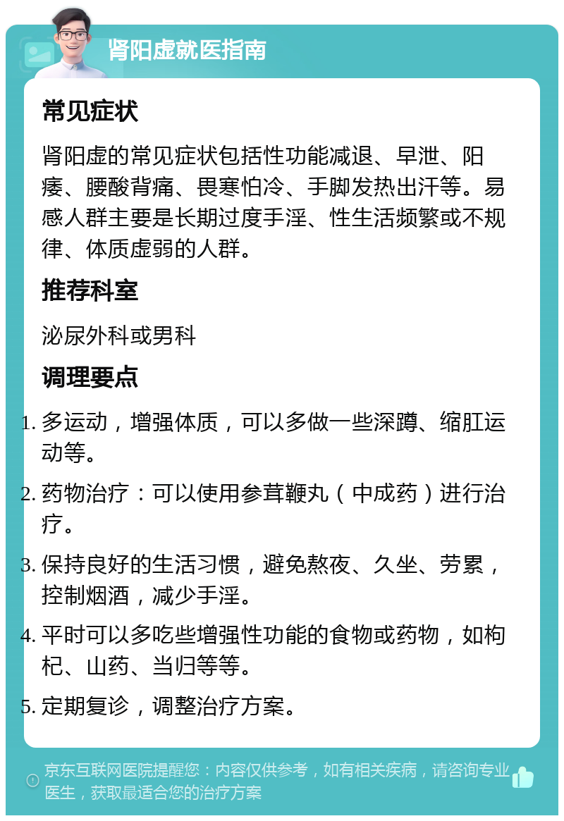 肾阳虚就医指南 常见症状 肾阳虚的常见症状包括性功能减退、早泄、阳痿、腰酸背痛、畏寒怕冷、手脚发热出汗等。易感人群主要是长期过度手淫、性生活频繁或不规律、体质虚弱的人群。 推荐科室 泌尿外科或男科 调理要点 多运动，增强体质，可以多做一些深蹲、缩肛运动等。 药物治疗：可以使用参茸鞭丸（中成药）进行治疗。 保持良好的生活习惯，避免熬夜、久坐、劳累，控制烟酒，减少手淫。 平时可以多吃些增强性功能的食物或药物，如枸杞、山药、当归等等。 定期复诊，调整治疗方案。