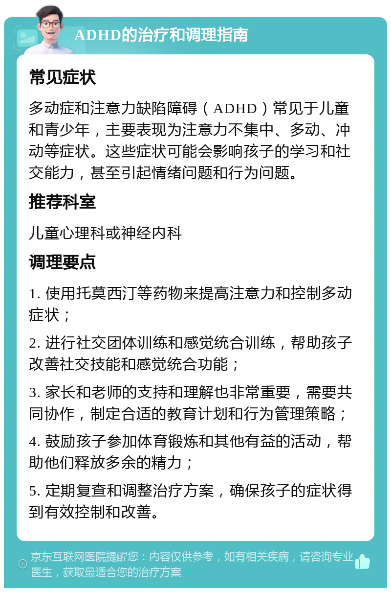 ADHD的治疗和调理指南 常见症状 多动症和注意力缺陷障碍（ADHD）常见于儿童和青少年，主要表现为注意力不集中、多动、冲动等症状。这些症状可能会影响孩子的学习和社交能力，甚至引起情绪问题和行为问题。 推荐科室 儿童心理科或神经内科 调理要点 1. 使用托莫西汀等药物来提高注意力和控制多动症状； 2. 进行社交团体训练和感觉统合训练，帮助孩子改善社交技能和感觉统合功能； 3. 家长和老师的支持和理解也非常重要，需要共同协作，制定合适的教育计划和行为管理策略； 4. 鼓励孩子参加体育锻炼和其他有益的活动，帮助他们释放多余的精力； 5. 定期复查和调整治疗方案，确保孩子的症状得到有效控制和改善。