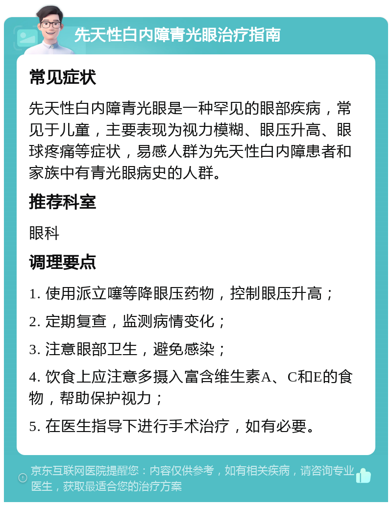 先天性白内障青光眼治疗指南 常见症状 先天性白内障青光眼是一种罕见的眼部疾病，常见于儿童，主要表现为视力模糊、眼压升高、眼球疼痛等症状，易感人群为先天性白内障患者和家族中有青光眼病史的人群。 推荐科室 眼科 调理要点 1. 使用派立噻等降眼压药物，控制眼压升高； 2. 定期复查，监测病情变化； 3. 注意眼部卫生，避免感染； 4. 饮食上应注意多摄入富含维生素A、C和E的食物，帮助保护视力； 5. 在医生指导下进行手术治疗，如有必要。