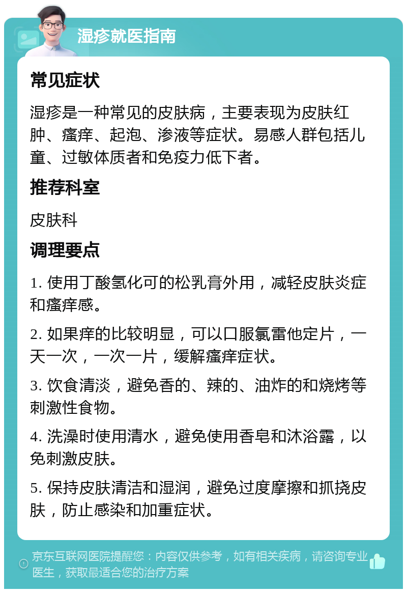 湿疹就医指南 常见症状 湿疹是一种常见的皮肤病，主要表现为皮肤红肿、瘙痒、起泡、渗液等症状。易感人群包括儿童、过敏体质者和免疫力低下者。 推荐科室 皮肤科 调理要点 1. 使用丁酸氢化可的松乳膏外用，减轻皮肤炎症和瘙痒感。 2. 如果痒的比较明显，可以口服氯雷他定片，一天一次，一次一片，缓解瘙痒症状。 3. 饮食清淡，避免香的、辣的、油炸的和烧烤等刺激性食物。 4. 洗澡时使用清水，避免使用香皂和沐浴露，以免刺激皮肤。 5. 保持皮肤清洁和湿润，避免过度摩擦和抓挠皮肤，防止感染和加重症状。