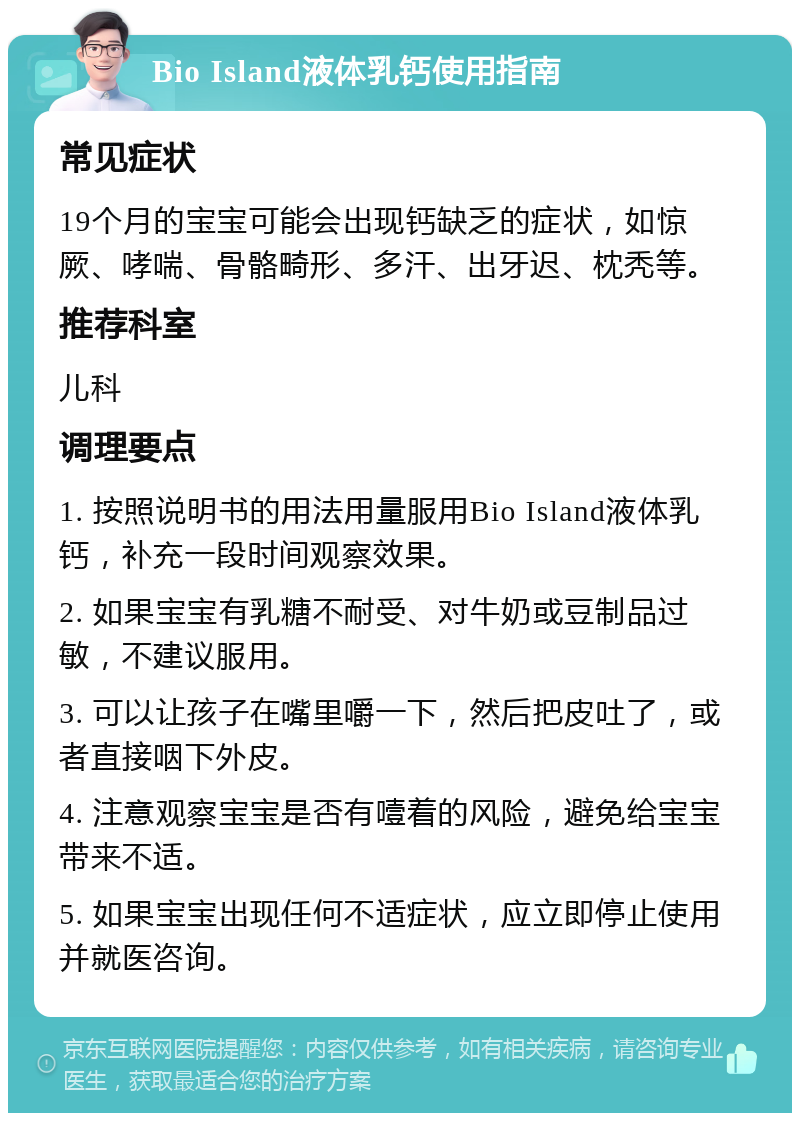 Bio Island液体乳钙使用指南 常见症状 19个月的宝宝可能会出现钙缺乏的症状，如惊厥、哮喘、骨骼畸形、多汗、出牙迟、枕秃等。 推荐科室 儿科 调理要点 1. 按照说明书的用法用量服用Bio Island液体乳钙，补充一段时间观察效果。 2. 如果宝宝有乳糖不耐受、对牛奶或豆制品过敏，不建议服用。 3. 可以让孩子在嘴里嚼一下，然后把皮吐了，或者直接咽下外皮。 4. 注意观察宝宝是否有噎着的风险，避免给宝宝带来不适。 5. 如果宝宝出现任何不适症状，应立即停止使用并就医咨询。