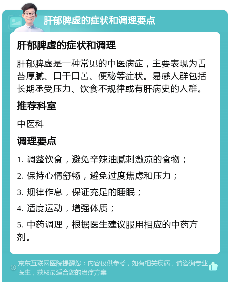 肝郁脾虚的症状和调理要点 肝郁脾虚的症状和调理 肝郁脾虚是一种常见的中医病症，主要表现为舌苔厚腻、口干口苦、便秘等症状。易感人群包括长期承受压力、饮食不规律或有肝病史的人群。 推荐科室 中医科 调理要点 1. 调整饮食，避免辛辣油腻刺激凉的食物； 2. 保持心情舒畅，避免过度焦虑和压力； 3. 规律作息，保证充足的睡眠； 4. 适度运动，增强体质； 5. 中药调理，根据医生建议服用相应的中药方剂。