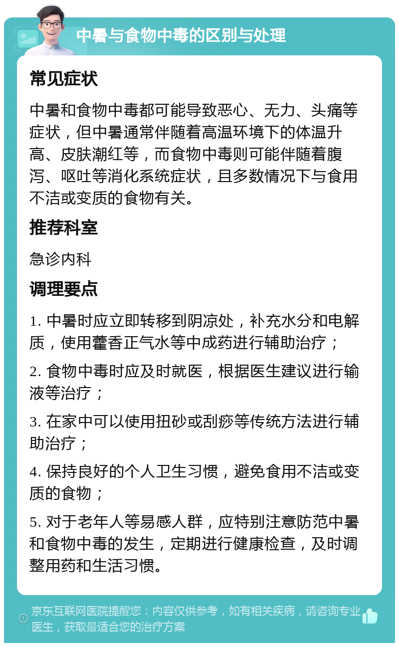 中暑与食物中毒的区别与处理 常见症状 中暑和食物中毒都可能导致恶心、无力、头痛等症状，但中暑通常伴随着高温环境下的体温升高、皮肤潮红等，而食物中毒则可能伴随着腹泻、呕吐等消化系统症状，且多数情况下与食用不洁或变质的食物有关。 推荐科室 急诊内科 调理要点 1. 中暑时应立即转移到阴凉处，补充水分和电解质，使用藿香正气水等中成药进行辅助治疗； 2. 食物中毒时应及时就医，根据医生建议进行输液等治疗； 3. 在家中可以使用扭砂或刮痧等传统方法进行辅助治疗； 4. 保持良好的个人卫生习惯，避免食用不洁或变质的食物； 5. 对于老年人等易感人群，应特别注意防范中暑和食物中毒的发生，定期进行健康检查，及时调整用药和生活习惯。