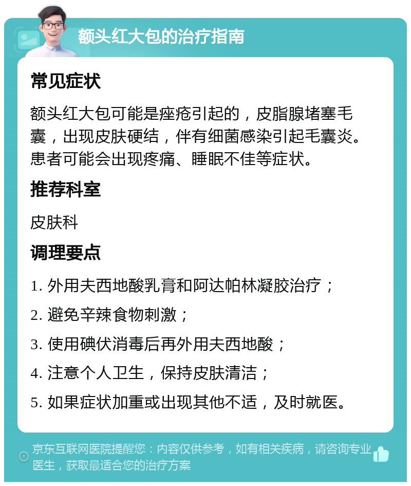 额头红大包的治疗指南 常见症状 额头红大包可能是痤疮引起的，皮脂腺堵塞毛囊，出现皮肤硬结，伴有细菌感染引起毛囊炎。患者可能会出现疼痛、睡眠不佳等症状。 推荐科室 皮肤科 调理要点 1. 外用夫西地酸乳膏和阿达帕林凝胶治疗； 2. 避免辛辣食物刺激； 3. 使用碘伏消毒后再外用夫西地酸； 4. 注意个人卫生，保持皮肤清洁； 5. 如果症状加重或出现其他不适，及时就医。