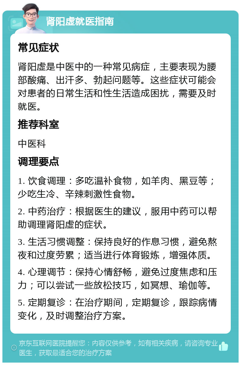 肾阳虚就医指南 常见症状 肾阳虚是中医中的一种常见病症，主要表现为腰部酸痛、出汗多、勃起问题等。这些症状可能会对患者的日常生活和性生活造成困扰，需要及时就医。 推荐科室 中医科 调理要点 1. 饮食调理：多吃温补食物，如羊肉、黑豆等；少吃生冷、辛辣刺激性食物。 2. 中药治疗：根据医生的建议，服用中药可以帮助调理肾阳虚的症状。 3. 生活习惯调整：保持良好的作息习惯，避免熬夜和过度劳累；适当进行体育锻炼，增强体质。 4. 心理调节：保持心情舒畅，避免过度焦虑和压力；可以尝试一些放松技巧，如冥想、瑜伽等。 5. 定期复诊：在治疗期间，定期复诊，跟踪病情变化，及时调整治疗方案。