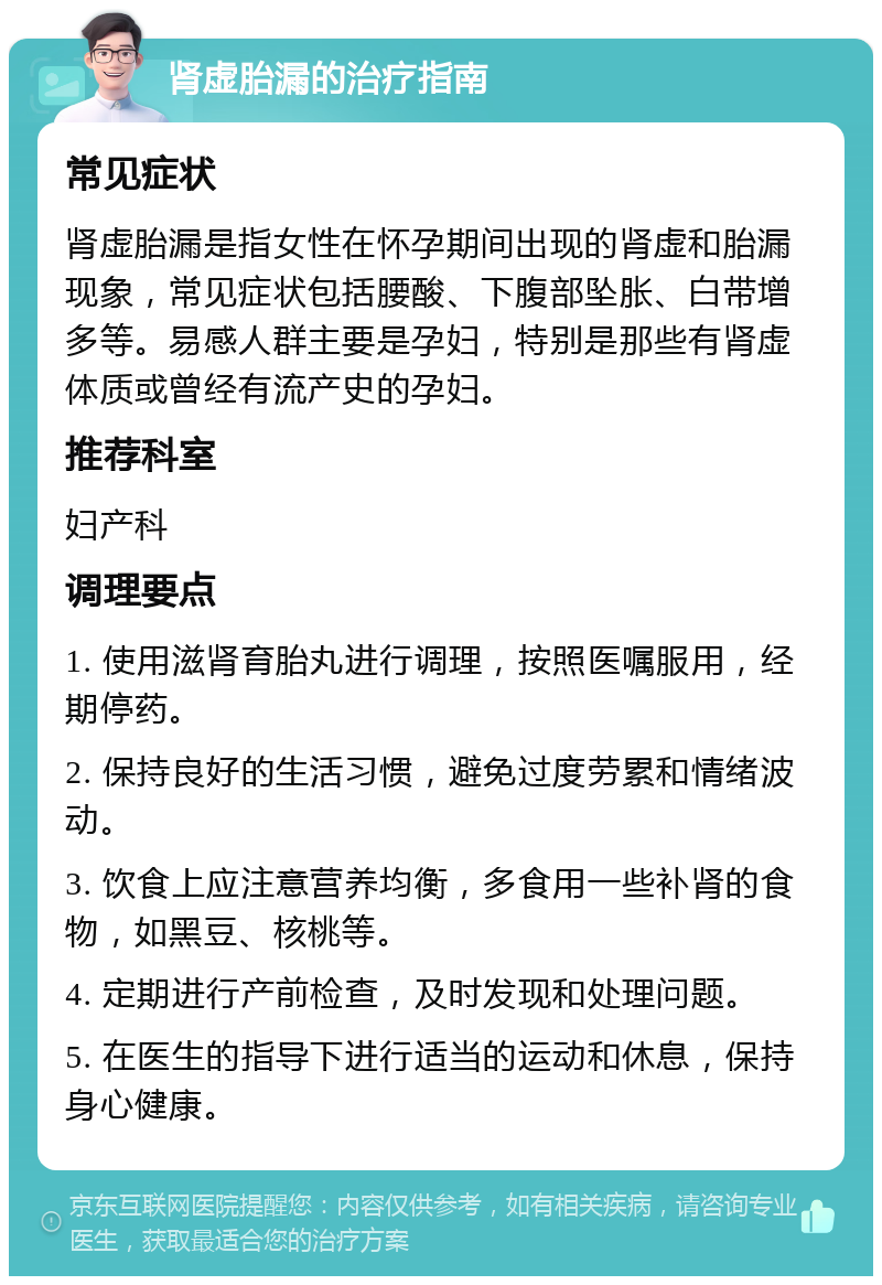 肾虚胎漏的治疗指南 常见症状 肾虚胎漏是指女性在怀孕期间出现的肾虚和胎漏现象，常见症状包括腰酸、下腹部坠胀、白带增多等。易感人群主要是孕妇，特别是那些有肾虚体质或曾经有流产史的孕妇。 推荐科室 妇产科 调理要点 1. 使用滋肾育胎丸进行调理，按照医嘱服用，经期停药。 2. 保持良好的生活习惯，避免过度劳累和情绪波动。 3. 饮食上应注意营养均衡，多食用一些补肾的食物，如黑豆、核桃等。 4. 定期进行产前检查，及时发现和处理问题。 5. 在医生的指导下进行适当的运动和休息，保持身心健康。