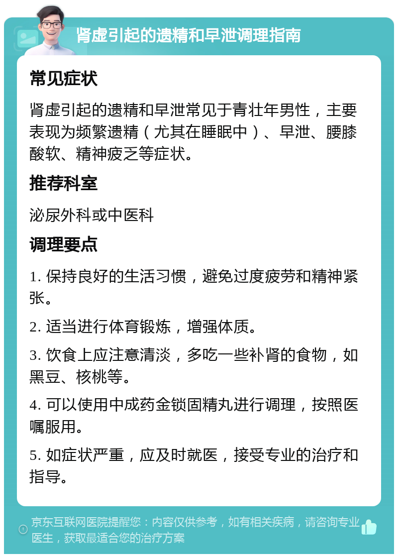 肾虚引起的遗精和早泄调理指南 常见症状 肾虚引起的遗精和早泄常见于青壮年男性，主要表现为频繁遗精（尤其在睡眠中）、早泄、腰膝酸软、精神疲乏等症状。 推荐科室 泌尿外科或中医科 调理要点 1. 保持良好的生活习惯，避免过度疲劳和精神紧张。 2. 适当进行体育锻炼，增强体质。 3. 饮食上应注意清淡，多吃一些补肾的食物，如黑豆、核桃等。 4. 可以使用中成药金锁固精丸进行调理，按照医嘱服用。 5. 如症状严重，应及时就医，接受专业的治疗和指导。