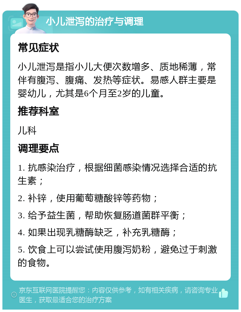 小儿泄泻的治疗与调理 常见症状 小儿泄泻是指小儿大便次数增多、质地稀薄，常伴有腹泻、腹痛、发热等症状。易感人群主要是婴幼儿，尤其是6个月至2岁的儿童。 推荐科室 儿科 调理要点 1. 抗感染治疗，根据细菌感染情况选择合适的抗生素； 2. 补锌，使用葡萄糖酸锌等药物； 3. 给予益生菌，帮助恢复肠道菌群平衡； 4. 如果出现乳糖酶缺乏，补充乳糖酶； 5. 饮食上可以尝试使用腹泻奶粉，避免过于刺激的食物。