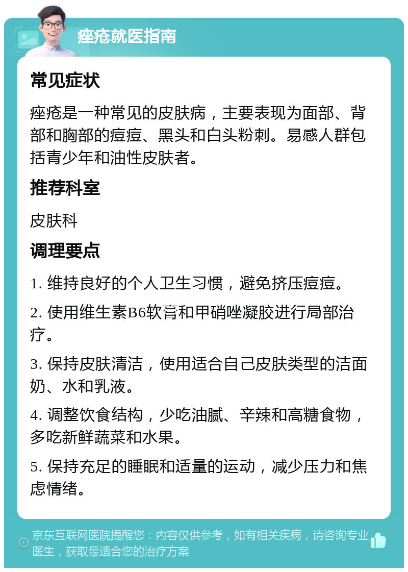 痤疮就医指南 常见症状 痤疮是一种常见的皮肤病，主要表现为面部、背部和胸部的痘痘、黑头和白头粉刺。易感人群包括青少年和油性皮肤者。 推荐科室 皮肤科 调理要点 1. 维持良好的个人卫生习惯，避免挤压痘痘。 2. 使用维生素B6软膏和甲硝唑凝胶进行局部治疗。 3. 保持皮肤清洁，使用适合自己皮肤类型的洁面奶、水和乳液。 4. 调整饮食结构，少吃油腻、辛辣和高糖食物，多吃新鲜蔬菜和水果。 5. 保持充足的睡眠和适量的运动，减少压力和焦虑情绪。