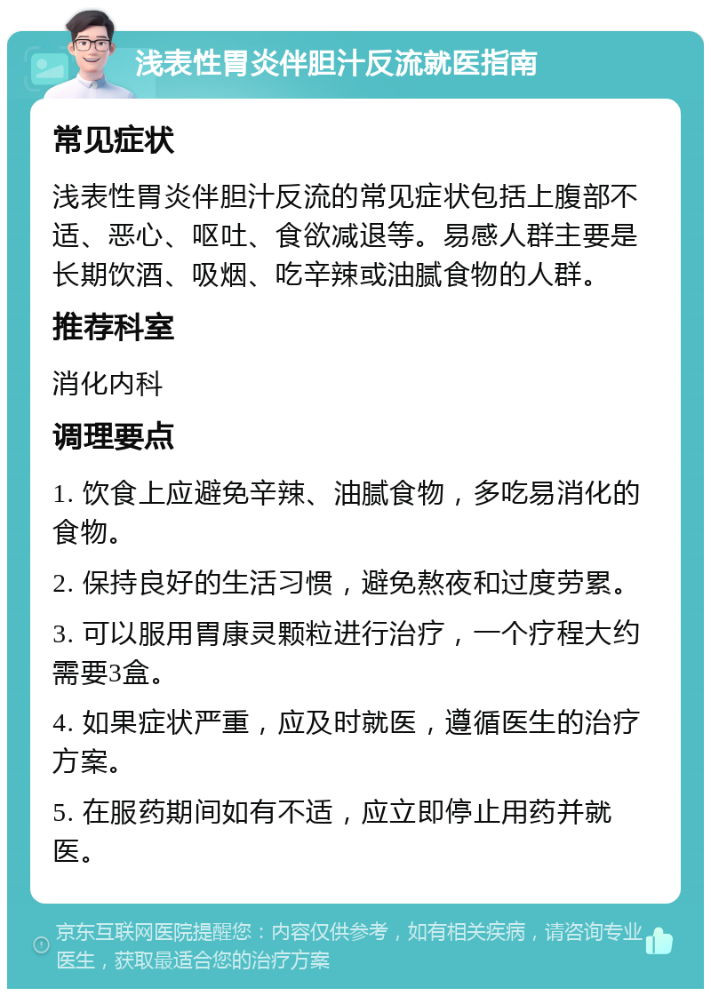 浅表性胃炎伴胆汁反流就医指南 常见症状 浅表性胃炎伴胆汁反流的常见症状包括上腹部不适、恶心、呕吐、食欲减退等。易感人群主要是长期饮酒、吸烟、吃辛辣或油腻食物的人群。 推荐科室 消化内科 调理要点 1. 饮食上应避免辛辣、油腻食物，多吃易消化的食物。 2. 保持良好的生活习惯，避免熬夜和过度劳累。 3. 可以服用胃康灵颗粒进行治疗，一个疗程大约需要3盒。 4. 如果症状严重，应及时就医，遵循医生的治疗方案。 5. 在服药期间如有不适，应立即停止用药并就医。