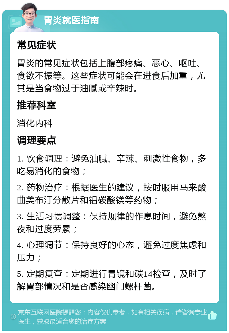 胃炎就医指南 常见症状 胃炎的常见症状包括上腹部疼痛、恶心、呕吐、食欲不振等。这些症状可能会在进食后加重，尤其是当食物过于油腻或辛辣时。 推荐科室 消化内科 调理要点 1. 饮食调理：避免油腻、辛辣、刺激性食物，多吃易消化的食物； 2. 药物治疗：根据医生的建议，按时服用马来酸曲美布汀分散片和铝碳酸镁等药物； 3. 生活习惯调整：保持规律的作息时间，避免熬夜和过度劳累； 4. 心理调节：保持良好的心态，避免过度焦虑和压力； 5. 定期复查：定期进行胃镜和碳14检查，及时了解胃部情况和是否感染幽门螺杆菌。